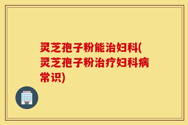灵芝孢子粉能治妇科(灵芝孢子粉治疗妇科病常识)