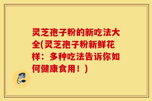 灵芝孢子粉的新吃法大全(灵芝孢子粉新鲜花样：多种吃法告诉你如何健康食用！)