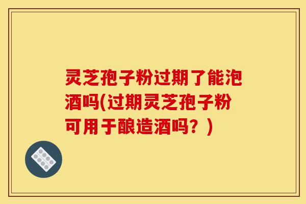 灵芝孢子粉过期了能泡酒吗(过期灵芝孢子粉可用于酿造酒吗？)