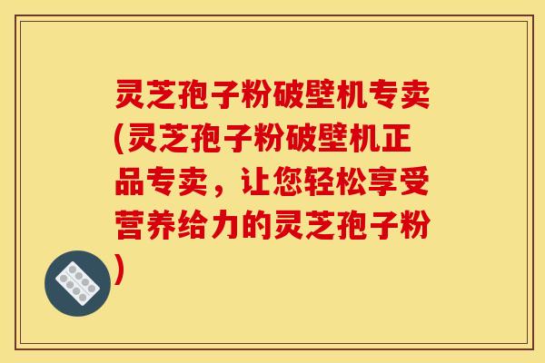 灵芝孢子粉破壁机专卖(灵芝孢子粉破壁机正品专卖，让您轻松享受营养给力的灵芝孢子粉)