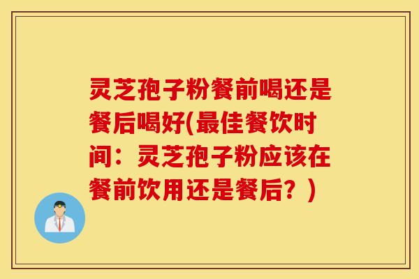 灵芝孢子粉餐前喝还是餐后喝好(最佳餐饮时间：灵芝孢子粉应该在餐前饮用还是餐后？)
