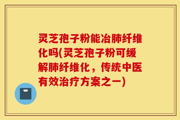 灵芝孢子粉能冶肺纤维化吗(灵芝孢子粉可缓解肺纤维化，传统中医有效治疗方案之一)