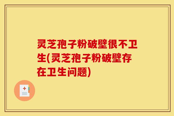 灵芝孢子粉破壁很不卫生(灵芝孢子粉破壁存在卫生问题)