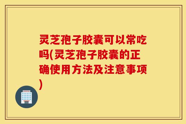 灵芝孢子胶囊可以常吃吗(灵芝孢子胶囊的正确使用方法及注意事项)
