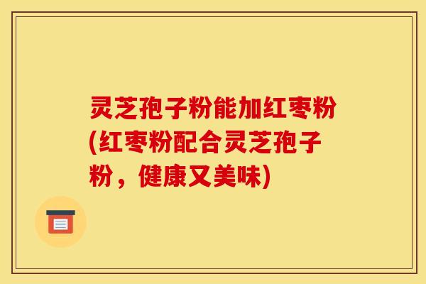 灵芝孢子粉能加红枣粉(红枣粉配合灵芝孢子粉，健康又美味)