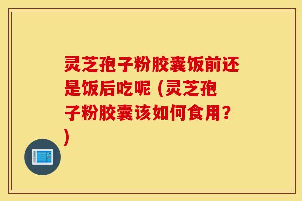灵芝孢子粉胶囊饭前还是饭后吃呢 (灵芝孢子粉胶囊该如何食用？)