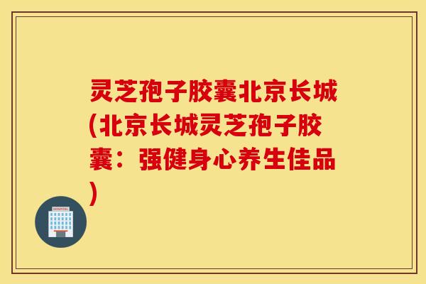 灵芝孢子胶囊北京长城(北京长城灵芝孢子胶囊：强健身心养生佳品)