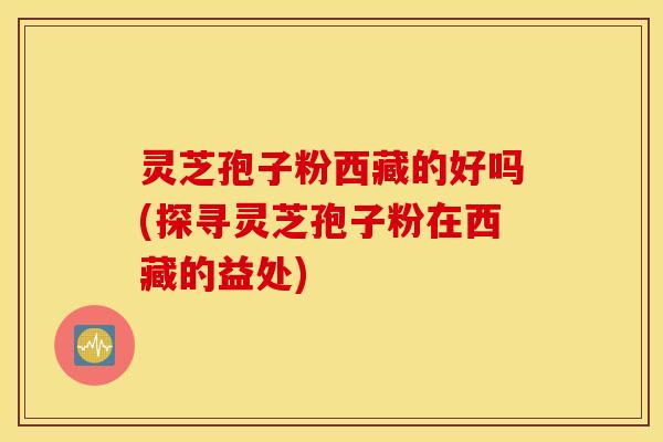灵芝孢子粉西藏的好吗(探寻灵芝孢子粉在西藏的益处)