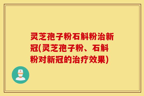 灵芝孢子粉石斛粉治新冠(灵芝孢子粉、石斛粉对新冠的治疗效果)