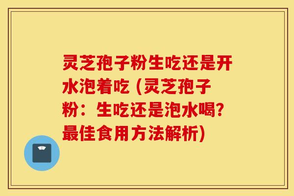 灵芝孢子粉生吃还是开水泡着吃 (灵芝孢子粉：生吃还是泡水喝？最佳食用方法解析)