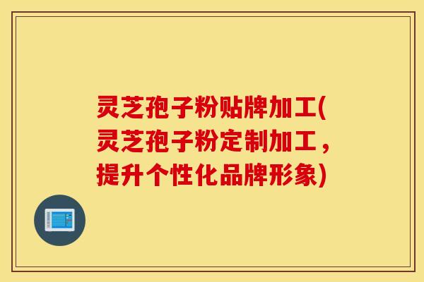 灵芝孢子粉贴牌加工(灵芝孢子粉定制加工，提升个性化品牌形象)