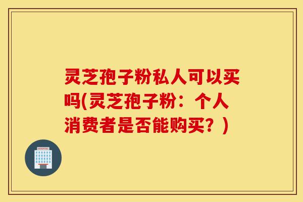 灵芝孢子粉私人可以买吗(灵芝孢子粉：个人消费者是否能购买？)