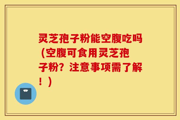 灵芝孢子粉能空腹吃吗 (空腹可食用灵芝孢子粉？注意事项需了解！)