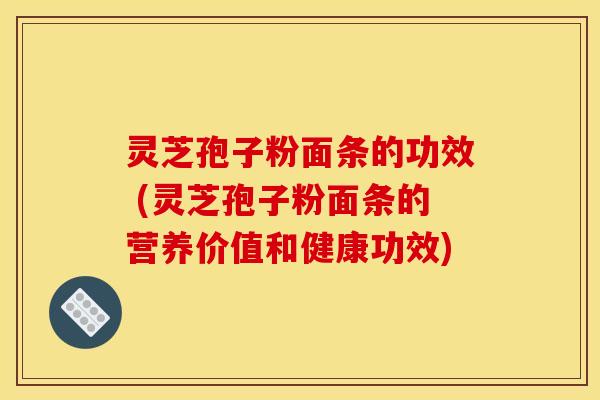 灵芝孢子粉面条的功效 (灵芝孢子粉面条的营养价值和健康功效)