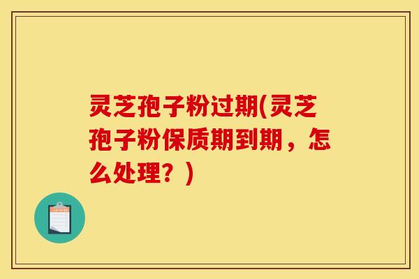 灵芝孢子粉过期(灵芝孢子粉保质期到期，怎么处理？)