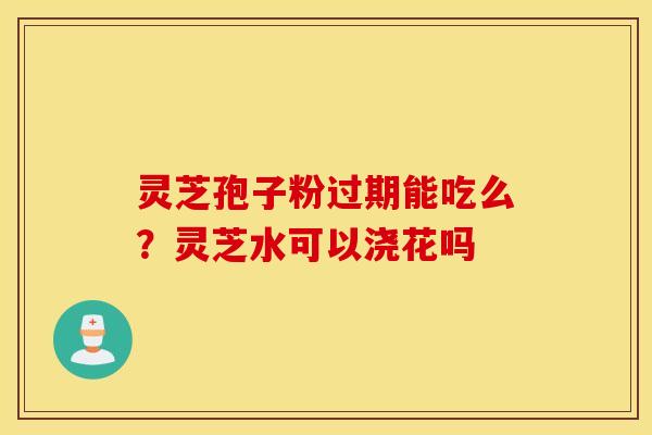 灵芝孢子粉过期能吃么？灵芝水可以浇花吗