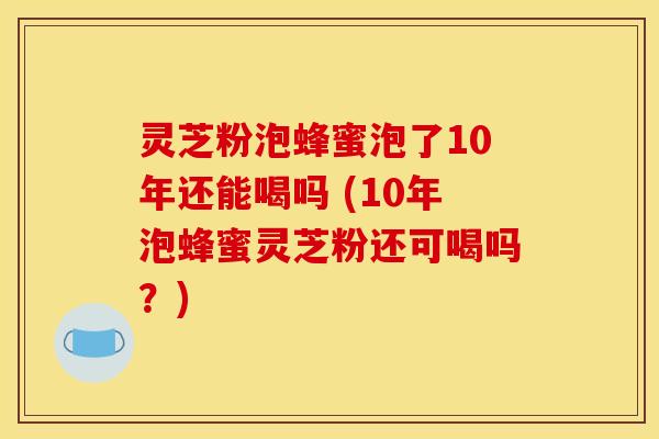 灵芝粉泡蜂蜜泡了10年还能喝吗 (10年泡蜂蜜灵芝粉还可喝吗？)