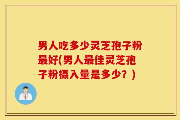 男人吃多少灵芝孢子粉最好(男人最佳灵芝孢子粉摄入量是多少？)