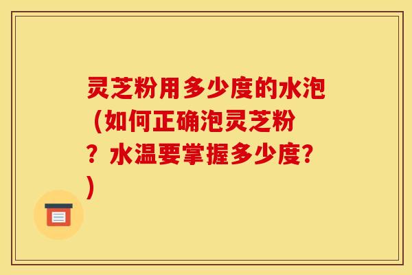 灵芝粉用多少度的水泡 (如何正确泡灵芝粉？水温要掌握多少度？)