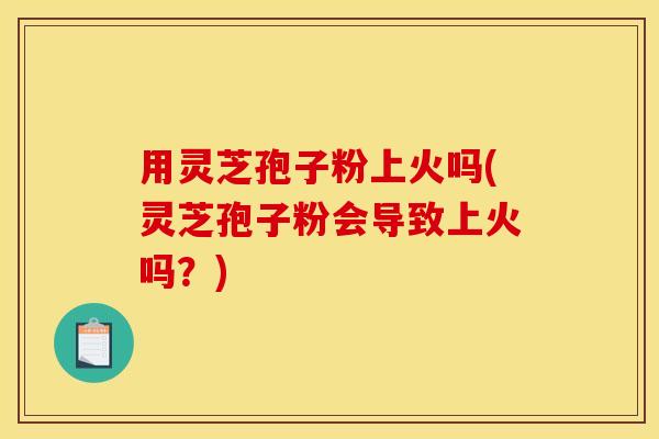 用灵芝孢子粉上火吗(灵芝孢子粉会导致上火吗？)