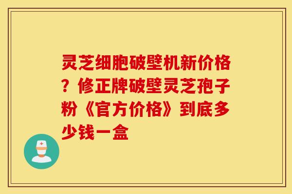 灵芝细胞破壁机新价格？修正牌破壁灵芝孢子粉《官方价格》到底多少钱一盒