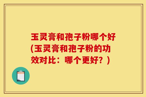 玉灵膏和孢子粉哪个好(玉灵膏和孢子粉的功效对比：哪个更好？)