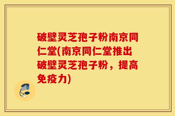 破壁灵芝孢子粉南京同仁堂(南京同仁堂推出破壁灵芝孢子粉，提高免疫力)