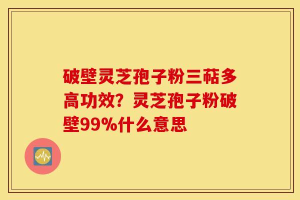 破壁灵芝孢子粉三萜多高功效？灵芝孢子粉破壁99%什么意思