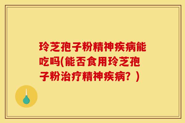 玲芝孢子粉精神疾病能吃吗(能否食用玲芝孢子粉治疗精神疾病？)