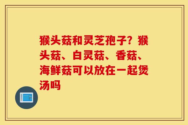 猴头菇和灵芝孢子？猴头菇、白灵菇、香菇、海鲜菇可以放在一起煲汤吗