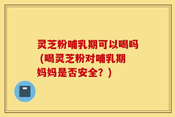 灵芝粉哺乳期可以喝吗 (喝灵芝粉对哺乳期妈妈是否安全？)