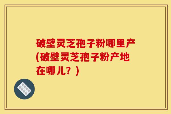 破壁灵芝孢子粉哪里产(破壁灵芝孢子粉产地在哪儿？)