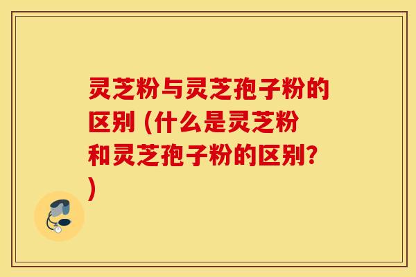 灵芝粉与灵芝孢子粉的区别 (什么是灵芝粉和灵芝孢子粉的区别？)