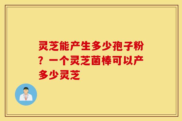 灵芝能产生多少孢子粉？一个灵芝菌棒可以产多少灵芝