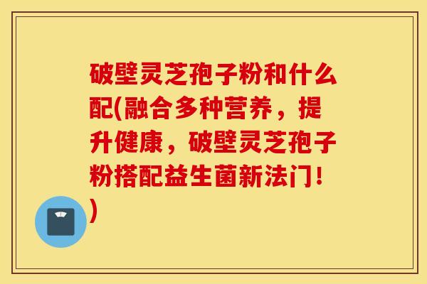 破壁灵芝孢子粉和什么配(融合多种营养，提升健康，破壁灵芝孢子粉搭配益生菌新法门！)