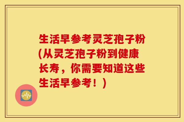 生活早参考灵芝孢子粉(从灵芝孢子粉到健康长寿，你需要知道这些生活早参考！)