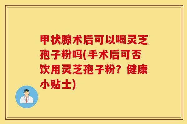 甲状腺术后可以喝灵芝孢子粉吗(手术后可否饮用灵芝孢子粉？健康小贴士)
