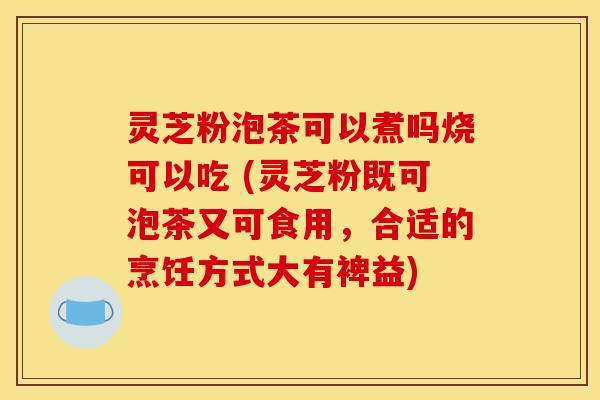 灵芝粉泡茶可以煮吗烧可以吃 (灵芝粉既可泡茶又可食用，合适的烹饪方式大有裨益)