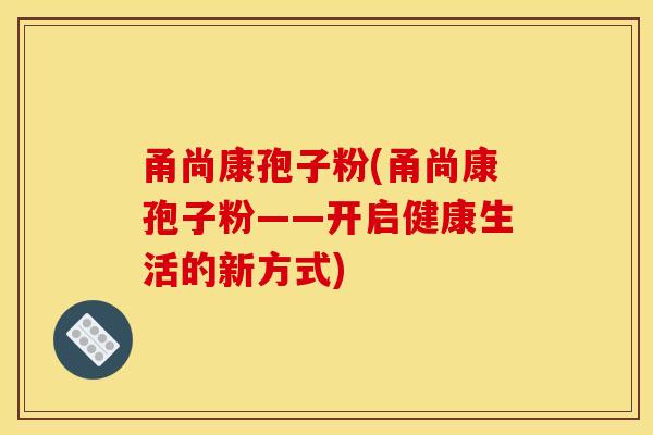 甬尚康孢子粉(甬尚康孢子粉——开启健康生活的新方式)