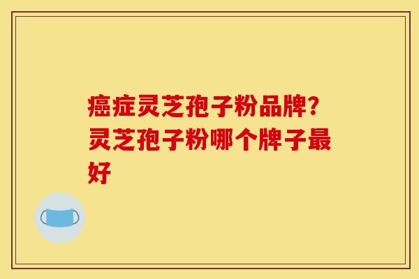癌症灵芝孢子粉品牌？灵芝孢子粉哪个牌子最好