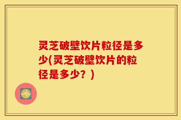 灵芝破壁饮片粒径是多少(灵芝破壁饮片的粒径是多少？)