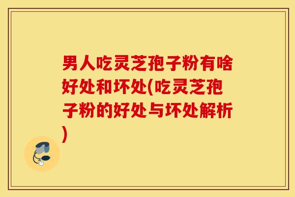 男人吃灵芝孢子粉有啥好处和坏处(吃灵芝孢子粉的好处与坏处解析)