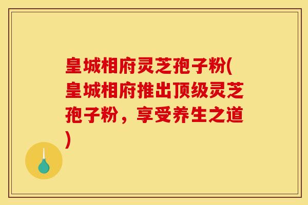 皇城相府灵芝孢子粉(皇城相府推出顶级灵芝孢子粉，享受养生之道)