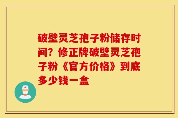 破壁灵芝孢子粉储存时间？修正牌破壁灵芝孢子粉《官方价格》到底多少钱一盒