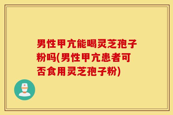 男性甲亢能喝灵芝孢子粉吗(男性甲亢患者可否食用灵芝孢子粉)