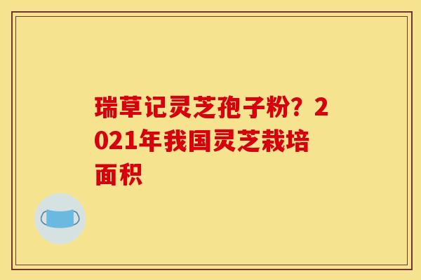 瑞草记灵芝孢子粉？2021年我国灵芝栽培面积