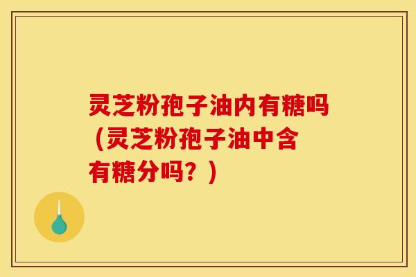 灵芝粉孢子油内有糖吗 (灵芝粉孢子油中含有糖分吗？)