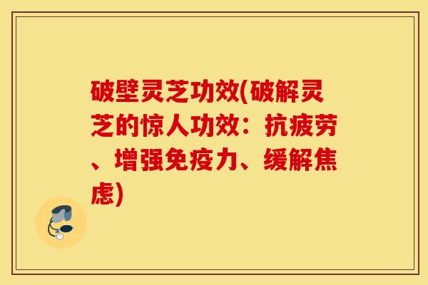 破壁灵芝功效(破解灵芝的惊人功效：抗疲劳、增强免疫力、缓解焦虑)