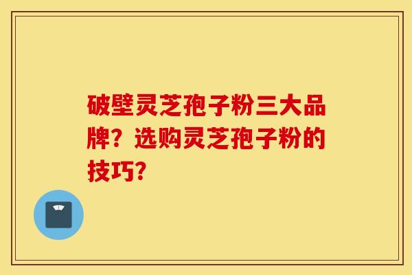 破壁灵芝孢子粉三大品牌？选购灵芝孢子粉的技巧？