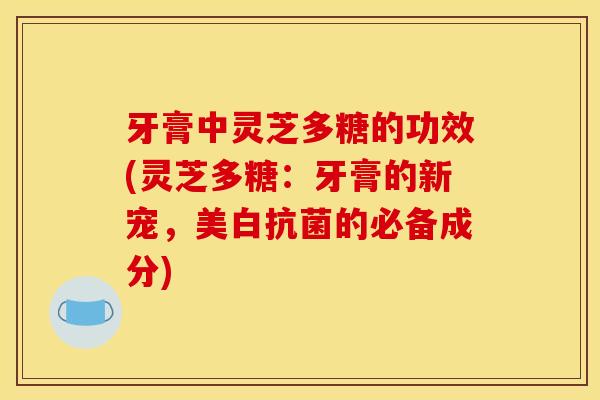 牙膏中灵芝多糖的功效(灵芝多糖：牙膏的新宠，美白抗菌的必备成分)